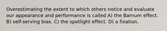 Overestimating the extent to which others notice and evaluate our appearance and performance is called A) the Barnum effect. B) self-serving bias. C) the spotlight effect. D) a fixation.