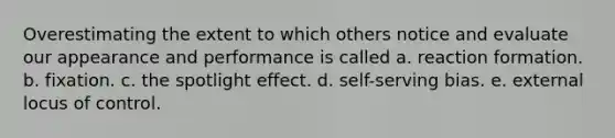 Overestimating the extent to which others notice and evaluate our appearance and performance is called a. reaction formation. b. fixation. c. the spotlight effect. d. self-serving bias. e. external locus of control.