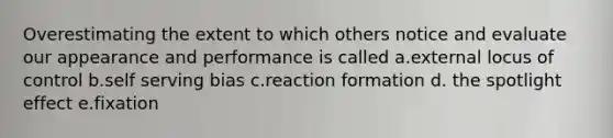 Overestimating the extent to which others notice and evaluate our appearance and performance is called a.external locus of control b.self serving bias c.reaction formation d. the spotlight effect e.fixation