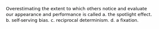 Overestimating the extent to which others notice and evaluate our appearance and performance is called a. the spotlight effect. b. self-serving bias. c. reciprocal determinism. d. a fixation.