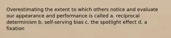 Overestimating the extent to which others notice and evaluate our appearance and performance is called a. reciprocal determinism b. self-serving bias c. the spotlight effect d. a fixation