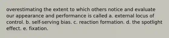 overestimating the extent to which others notice and evaluate our appearance and performance is called a. external locus of control. b. self-serving bias. c. reaction formation. d. the spotlight effect. e. fixation.