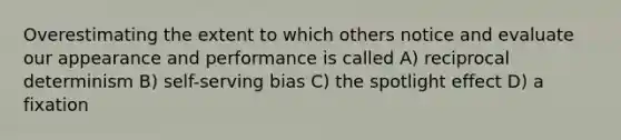 Overestimating the extent to which others notice and evaluate our appearance and performance is called A) reciprocal determinism B) self-serving bias C) the spotlight effect D) a fixation