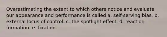 Overestimating the extent to which others notice and evaluate our appearance and performance is called a. self-serving bias. b. external locus of control. c. the spotlight effect. d. reaction formation. e. fixation.