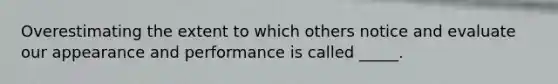 Overestimating the extent to which others notice and evaluate our appearance and performance is called _____.