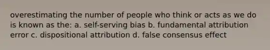 overestimating the number of people who think or acts as we do is known as the: a. self-serving bias b. fundamental attribution error c. dispositional attribution d. false consensus effect