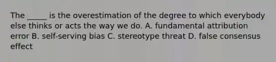 The _____ is the overestimation of the degree to which everybody else thinks or acts the way we do. A. fundamental attribution error B. self-serving bias C. stereotype threat D. false consensus effect