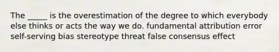 The _____ is the overestimation of the degree to which everybody else thinks or acts the way we do. fundamental attribution error self-serving bias stereotype threat false consensus effect