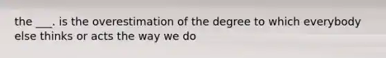 the ___. is the overestimation of the degree to which everybody else thinks or acts the way we do