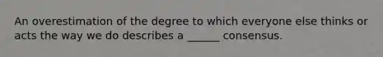 An overestimation of the degree to which everyone else thinks or acts the way we do describes a ______ consensus.