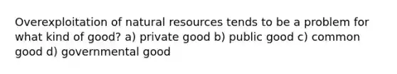 Overexploitation of natural resources tends to be a problem for what kind of good? a) private good b) public good c) common good d) governmental good