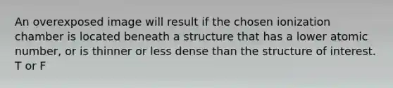 An overexposed image will result if the chosen ionization chamber is located beneath a structure that has a lower atomic number, or is thinner or less dense than the structure of interest. T or F