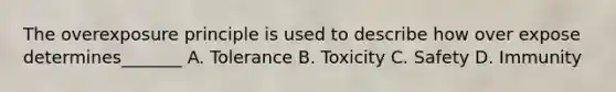 The overexposure principle is used to describe how over expose determines_______ A. Tolerance B. Toxicity C. Safety D. Immunity