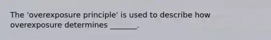 The 'overexposure principle' is used to describe how overexposure determines _______.