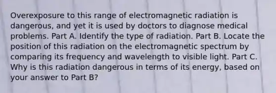 Overexposure to this range of electromagnetic radiation is dangerous, and yet it is used by doctors to diagnose medical problems. Part A. Identify the type of radiation. Part B. Locate the position of this radiation on the electromagnetic spectrum by comparing its frequency and wavelength to visible light. Part C. Why is this radiation dangerous in terms of its energy, based on your answer to Part B?