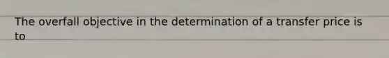 The overfall objective in the determination of a transfer price is to