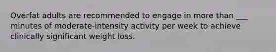 Overfat adults are recommended to engage in more than ___ minutes of moderate-intensity activity per week to achieve clinically significant weight loss.