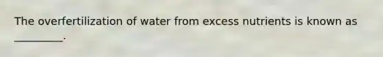 The overfertilization of water from excess nutrients is known as _________.