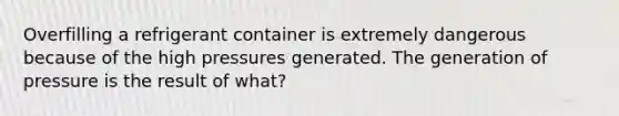 Overfilling a refrigerant container is extremely dangerous because of the high pressures generated. The generation of pressure is the result of what?