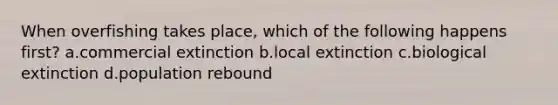 When overfishing takes place, which of the following happens first? a.commercial extinction b.local extinction c.biological extinction d.population rebound