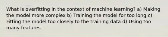 What is overfitting in the context of machine learning? a) Making the model more complex b) Training the model for too long c) Fitting the model too closely to the training data d) Using too many features