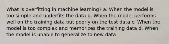 What is overfitting in machine learning? a. When the model is too simple and underfits the data b. When the model performs well on the training data but poorly on the test data c. When the model is too complex and memorizes the training data d. When the model is unable to generalize to new data