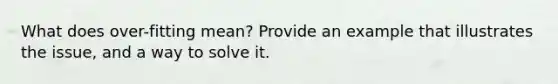 What does over-fitting mean? Provide an example that illustrates the issue, and a way to solve it.