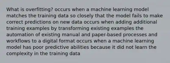 What is overfitting? occurs when a machine learning model matches the training data so closely that the model fails to make correct predictions on new data occurs when adding additional training examples by transforming existing examples the automation of existing manual and paper-based processes and workflows to a digital format occurs when a machine learning model has poor predictive abilities because it did not learn the complexity in the training data