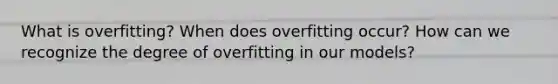 What is overfitting? When does overfitting occur? How can we recognize the degree of overfitting in our models?