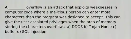 A _________ overflow is an attack that exploits weaknesses in computer code where a malicious person can enter more characters than the program was designed to accept. This can give the user escalated privileges when the area of memory storing the characters overflows. a) DDOS b) Trojan Horse c) buffer d) SQL Injection