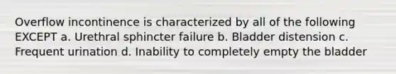 Overflow incontinence is characterized by all of the following EXCEPT a. Urethral sphincter failure b. Bladder distension c. Frequent urination d. Inability to completely empty the bladder