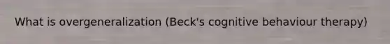 What is overgeneralization (Beck's cognitive behaviour therapy)