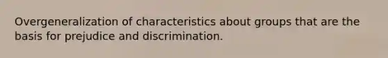 Overgeneralization of characteristics about groups that are the basis for prejudice and discrimination.