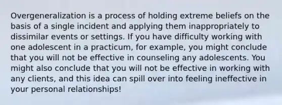 Overgeneralization is a process of holding extreme beliefs on the basis of a single incident and applying them inappropriately to dissimilar events or settings. If you have difficulty working with one adolescent in a practicum, for example, you might conclude that you will not be effective in counseling any adolescents. You might also conclude that you will not be effective in working with any clients, and this idea can spill over into feeling ineffective in your personal relationships!