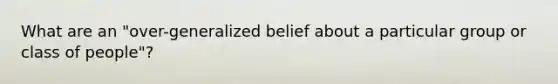 What are an "over-generalized belief about a particular group or class of people"?