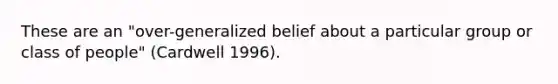 These are an "over-generalized belief about a particular group or class of people" (Cardwell 1996).