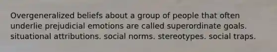 Overgeneralized beliefs about a group of people that often underlie prejudicial emotions are called superordinate goals. situational attributions. social norms. stereotypes. social traps.