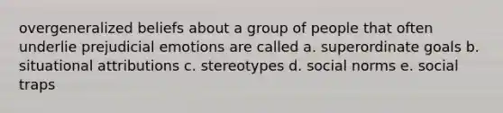 overgeneralized beliefs about a group of people that often underlie prejudicial emotions are called a. superordinate goals b. situational attributions c. stereotypes d. social norms e. social traps