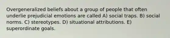 Overgeneralized beliefs about a group of people that often underlie prejudicial emotions are called A) social traps. B) social norms. C) stereotypes. D) situational attributions. E) superordinate goals.