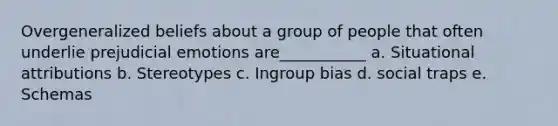 Overgeneralized beliefs about a group of people that often underlie prejudicial emotions are___________ a. Situational attributions b. Stereotypes c. Ingroup bias d. social traps e. Schemas