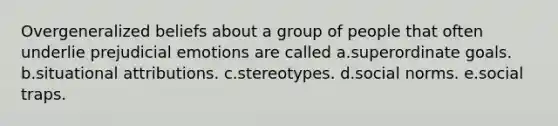 Overgeneralized beliefs about a group of people that often underlie prejudicial emotions are called a.superordinate goals. b.situational attributions. c.stereotypes. d.social norms. e.social traps.