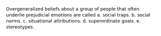 Overgeneralized beliefs about a group of people that often underlie prejudicial emotions are called a. social traps. b. social norms. c. situational attributions. d. superordinate goals. e. stereotypes.