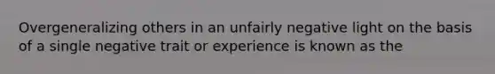 Overgeneralizing others in an unfairly negative light on the basis of a single negative trait or experience is known as the