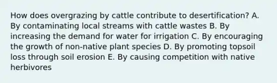 How does overgrazing by cattle contribute to desertification? A. By contaminating local streams with cattle wastes B. By increasing the demand for water for irrigation C. By encouraging the growth of non-native plant species D. By promoting topsoil loss through soil erosion E. By causing competition with native herbivores