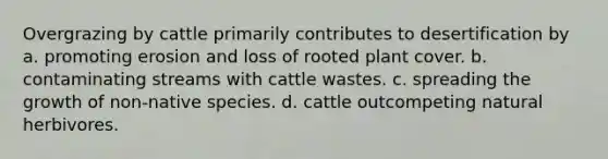 Overgrazing by cattle primarily contributes to desertification by a. promoting erosion and loss of rooted plant cover. b. contaminating streams with cattle wastes. c. spreading the growth of non-native species. d. cattle outcompeting natural herbivores.