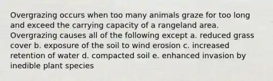 Overgrazing occurs when too many animals graze for too long and exceed the carrying capacity of a rangeland area. Overgrazing causes all of the following except a. reduced grass cover b. exposure of the soil to wind erosion c. increased retention of water d. compacted soil e. enhanced invasion by inedible plant species