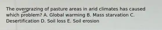 The overgrazing of pasture areas in arid climates has caused which problem? A. Global warming B. Mass starvation C. Desertification D. Soil loss E. Soil erosion