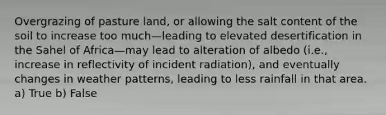 Overgrazing of pasture land, or allowing the salt content of the soil to increase too much—leading to elevated desertification in the Sahel of Africa—may lead to alteration of albedo (i.e., increase in reflectivity of incident radiation), and eventually changes in weather patterns, leading to less rainfall in that area. a) True b) False