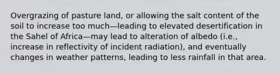 Overgrazing of pasture land, or allowing the salt content of the soil to increase too much—leading to elevated desertification in the Sahel of Africa—may lead to alteration of albedo (i.e., increase in reflectivity of incident radiation), and eventually changes in weather patterns, leading to less rainfall in that area.