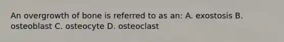 An overgrowth of bone is referred to as an: A. exostosis B. osteoblast C. osteocyte D. osteoclast